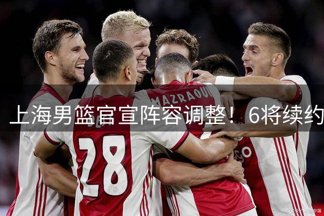 上海男篮官宣阵容调整！6将续约4新星上调 刘铮拒绝高薪留守
