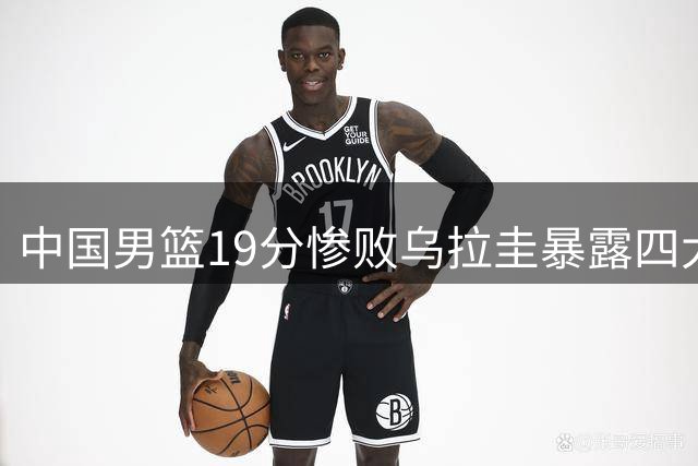 中国男篮19分惨败乌拉圭暴露四大症结