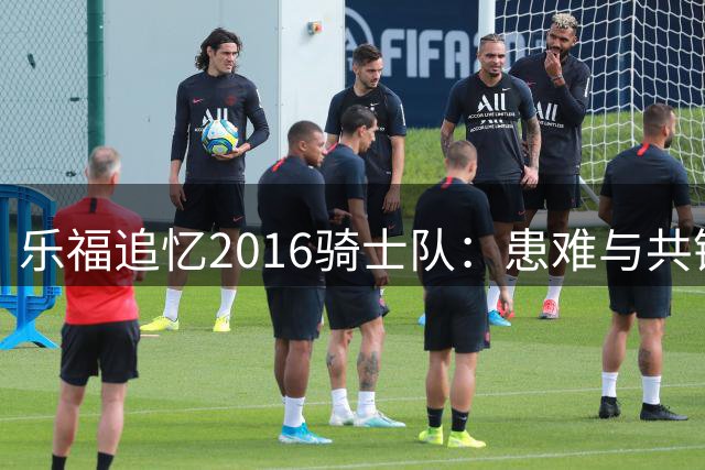 乐福追忆2016骑士队：患难与共铸就终生兄弟情