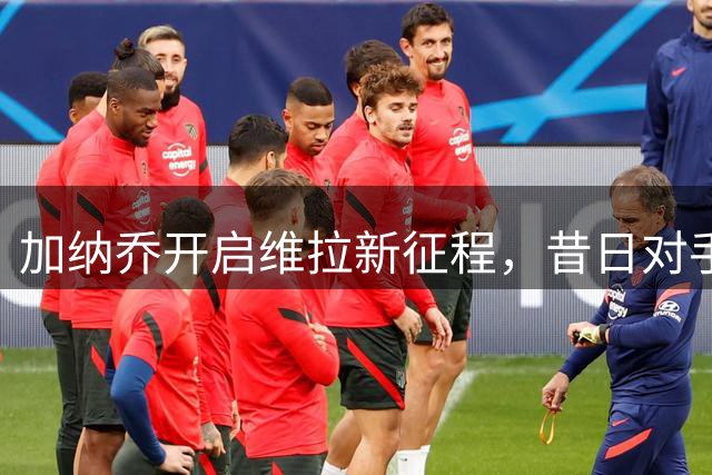 加纳乔开启维拉新征程，昔日对手或将成最佳拍档