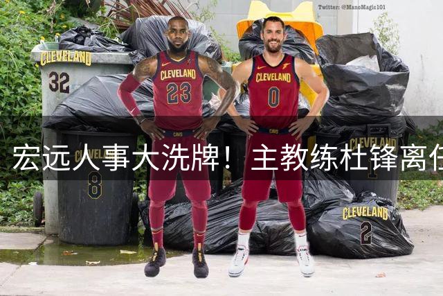 宏远人事大洗牌！主教练杜锋离任，胡明轩火速归队备战