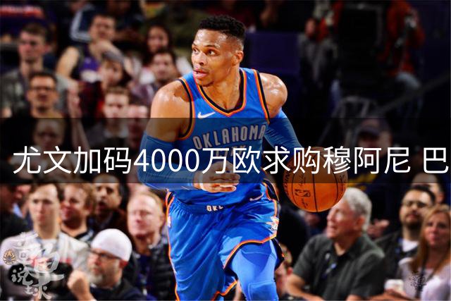 尤文加码4000万欧求购穆阿尼 巴黎面临关键抉择