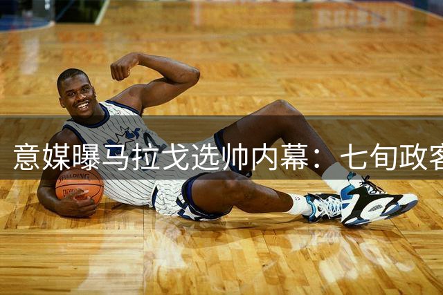 意媒曝马拉戈选帅内幕：七旬政客重蹈覆辙 新瓶装旧酒遭质疑