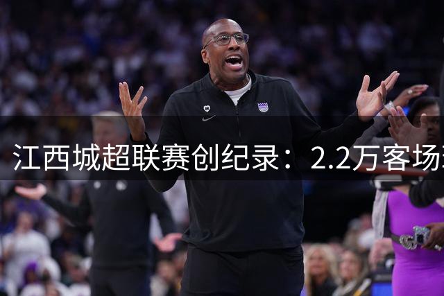 江西城超联赛创纪录：2.2万客场球迷见证足球盛宴