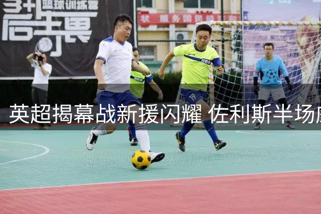 英超揭幕战新援闪耀 佐利斯半场威胁球三倍于对手全队