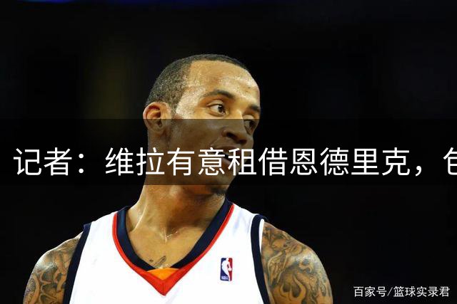 记者：维拉有意租借恩德里克，包括罗马在内多家球队也表现出兴趣