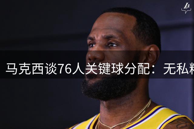 马克西谈76人关键球分配：无私精神胜于个人英雄主义