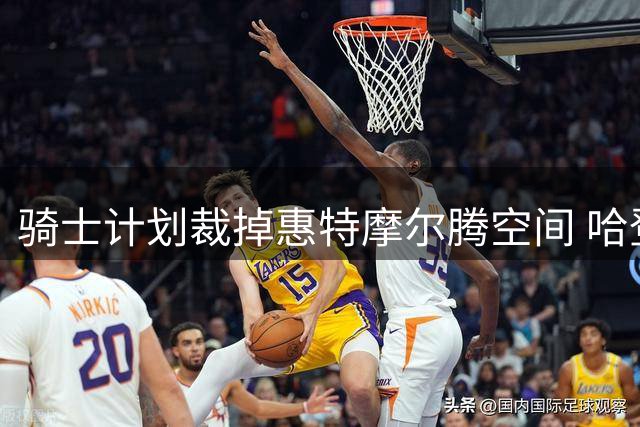 骑士计划裁掉惠特摩尔腾空间 哈登新约年薪或达3300万